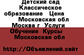 Детский сад Классическое образование › Цена ­ 45 000 - Московская обл., Москва г. Услуги » Обучение. Курсы   . Московская обл.